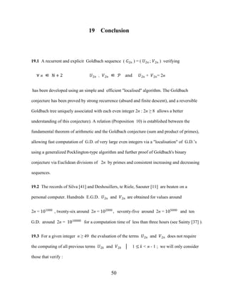 50
19 Conclusion
19.1 A recurrent and explicit Goldbach sequence ( �2� ) = ( �2� ; �2� ) verifying
∀ n ∈ ℕ + 2 �2� , �2� ∈ � and �2� + �2�= 2n
has been developed using an simple and efficient "localised" algorithm. The Goldbach
conjecture has been proved by strong recurrence (absurd and finite descent), and a reversible
Goldbach tree uniquely associated with each even integer 2n : 2n ≥ 8 allows a better
understanding of this conjecture). A relation (Proposition 10) is established between the
fundamental theorem of arithmetic and the Goldbach conjecture (sum and product of primes),
allowing fast computation of G.D. of very large even integers via a "localisation" of G.D.’s
using a generalized Pocklington-type algorithm and further proof of Goldbach's binary
conjecture via Euclidean divisions of 2n by primes and consistent increasing and decreasing
sequences.
19.2 The records of Silva [41] and Deshouillers, te Riele, Saouter [11] are beaten on a
personal computer. Hundreds E.G.D. �2� and �2� are obtained for values around
2n = 101000
, twenty-six around 2n = 102000
, seventy-five around 2n = 105000
and ten
G.D. around 2n = 1010000
for a computation time of less than three hours (see Sainty [37] ).
19.3 For a given integer n ≥ 49 the evaluation of the terms �2� and �2� does not require
the computing of all previous terms �2� and �2� │ 1 ≤ k < n - 1 ; we will only consider
those that verify :
 
