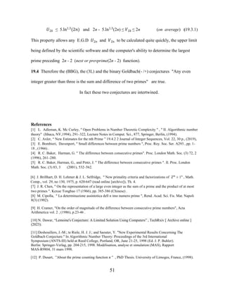 51
�2� ≤ 5.ln1.3
(2�) and 2n - 5.ln1.3
(2n) ≤ �2� ≤ 2n (on average) (19.3.1)
This property allows any E.G.D �2� and �2� to be calculated quite quickly, the upper limit
being defined by the scientific software and the computer's ability to determine the largest
prime preceding 2n - 2 (next or prevprime(2n - 2) function).
19.4 Therefore the (BBG), the (3L) and the binary Goldbach(- /+) conjectures "Any even
integer greater than three is the sum and difference of two primes" are true.
In fact these two conjectures are intertwined.
References
[1] L. Adleman, K. Mc Curley, " Open Problems in Number Theoretic Complexity " , " II. Algorithmic number
theory" (Ithaca, NY,1994), 291–322, Lecture Notes in Comput. Sci., 877, Springer, Berlin, (1994).
[2] C. Axler, “ New Estimates for the nth Prime ” 19.4.2 2 Journal of Integer Sequences, Vol. 22, 30 p., (2019),
[3] E. Bombieri, Davenport, " Small differences between prime numbers ", Proc. Roy. Soc. Ser. A293 , pp. 1-
18 , (1966) .
[4] R. C. Baker, Harman, G. " The difference between consecutive primes". Proc. London Math. Soc. (3) 72, 2
(1996), 261–280.
[5] R. C. Baker, Harman, G., and Pintz, J. " The difference between consecutive primes ". II. Proc. London
Math. Soc. (3) 83, 3 (2001), 532–562.
[6] J. Brillhart, D. H. Lehmer & J. L. Selfridge, " New primality criteria and factorizations of 2�
± 1" , Math.
Comp., vol. 29, no 130, 1975, p. 620-647 (read online [archive]), Th. 4.
[7] J. R. Chen, " On the representation of a large even integer as the sum of a prime and the product of at most
two primes ". Kexue Tongbao 17 (1966), pp. 385-386 (Chinese) .
[8] M. Cipolla, " La determinazione assintotica dell n imo numero primo ", Rend. Acad. Sci. Fis. Mat. Napoli
8(3) (1902).
[9] H. Cramer, "On the order of magnitude of the difference between consecutive prime numbers", Acta
Arithmetica vol. 2 , (1986), p.23-46 .
[10] N. Dawar, “Lemoine's Conjecture: A Limited Solution Using Computers” , TechRxiv [ Archive online ]
(2023).
[11] Deshouillers, J.-M.; te Riele, H. J. J.; and Saouter, Y. "New Experimental Results Concerning The
Goldbach Conjecture." In Algorithmic Number Theory: Proceedings of the 3rd International
Symposium (ANTS-III) held at Reed College, Portland, OR, June 21-25, 1998 (Ed. J. P. Buhler).
Berlin: Springer-Verlag, pp. 204-215, 1998. Modélisation, analyse et simulation (MAS), Rapport
MAS-R9804, 31 mars 1998.
[12] P. Dusart, ”About the prime counting function π ” , PhD Thesis. University of Limoges, France, (1998).
 