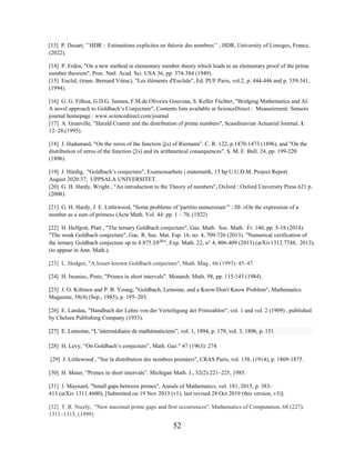 52
[13] P. Dusart, ’’HDR : Estimations explicites en théorie des nombres’’ , HDR, University of Limoges, France,
(2022).
[14] P. Erdos, "On a new method in elementary number theory which leads to an elementary proof of the prime
number theorem", Proc. Natl. Acad. Sci. USA 36, pp. 374-384 (1949).
[15] Euclid, (trans. Bernard Vitrac), "Les éléments d'Euclide", Ed. PUF Paris, vol.2, p. 444-446 and p. 339-341,
(1994).
[16] G. G. Filhoa, G.D.G. Jaimea, F.M.de Oliveira Gouveaa, S. Keller Füchter, "Bridging Mathematics and AI:
A novel approach to Goldbach’s Conjecture", Contents lists available at ScienceDirect : Measurement: Sensors
journal homepage : www.sciencedirect.com/journal
[17] A. Granville, "Harald Cramér and the distribution of prime numbers", Scandinavian Actuarial Journal, 1:
12–28,(1995).
[18] J. Hadamard, "On the zeros of the function ζ(s) of Riemann". C. R. 122, p.1470-1473 (1896), and "On the
distribution of zeros of the function ζ'(s) and its arithmetical consequences". S. M. F. Bull. 24, pp. 199-220
(1896).
[19] J. Härdig, "Goldbach’s conjecture", Examensarbete i matematik, 15 hp U.U.D.M. Project Report
August 2020:37, UPPSALA UNIVERSITET.
[20] G. H. Hardy, Wright , "An introduction to the Theory of numbers", Oxford : Oxford University Press 621 p.
(2008).
[21] G. H. Hardy, J. E. Littlewood, "Some problems of 'partitio numerorum’" ; III: «On the expression of a
number as a sum of primes« (Acta Math. Vol. 44: pp. 1 – 70, (1922)
[22] H. Helfgott, Platt , "The ternary Goldbach conjecture", Gaz. Math. Soc. Math. Fr. 140, pp. 5-18 (2014).
"The weak Goldbach conjecture", Gac. R. Soc. Mat. Esp. 16, no. 4, 709-726 (2013). "Numerical verification of
the ternary Goldbach conjecture up to 8.875.1030
", Exp. Math. 22, n° 4, 406-409 (2013).(arXiv1312.7748, 2013),
(to appear in Ann. Math.).
[23] L. Hodges, "A lesser-known Goldbach conjecture", Math. Mag., 66 (1993): 45–47.
[24] H. Iwaniec, Pintz, "Primes in short intervals". Monatsh. Math. 98, pp. 115-143 (1984).
[25] J. O. Kiltinen and P. B. Young, "Goldbach, Lemoine, and a Know/Don't Know Problem", Mathematics
Magazine, 58(4) (Sep., 1985), p. 195–203.
[26] E. Landau, "Handbuch der Lehre von der Verteiligung der Primzahlen", vol. 1 and vol. 2 (1909) , published
by Chelsea Publishing Company (1953).
[27] E. Lemoine, “L’intermédiaire de mathématiciens”, vol. 1, 1894, p. 179, vol. 3, 1896, p. 151
[28] H. Levy, “On Goldbach’s conjecture”, Math. Gaz." 47 (1963): 274
[29] J. Littlewood , "Sur la distribution des nombres premiers", CRAS Paris, vol. 158, (1914), p. 1869-1875.
[30] H. Maier, ”Primes in short intervals”. Michigan Math. J., 32(2):221–225, 1985.
[31] J. Maynard, "Small gaps between primes", Annals of Mathematics, vol. 181, 2015, p. 383–
413 (arXiv 1311.4600), [Submitted on 19 Nov 2013 (v1), last revised 28 Oct 2019 (this version, v3)].
[32] T. R. Nicely, "New maximal prime gaps and first occurrences", Mathematics of Computation, 68 (227):
1311–1315, (1999)
 
