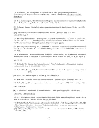 53
[33] D. Parrochia, "Sur les conjectures de Goldbach forte et faible (quelques remarques historico-
épistémologiques)". Preprint submitted on 15 Dec 2023,. HAL Id: hal-04346907 , https://hal.science/hal-
04346907v1
[34] H. C. De Pocklington, " The determination of the prime or composite nature of large numbers by Fermat's
theorem ", Proc. Cambridge Philos. Soc., vol. 18, 1914-1916, p. 29-30.
[35] O. Ramaré, Saouter, "Short effective intervals containing primes", J. Number theory, 98, No. 1, p..10-33,
(2003).
[[36] P. Ribenboim," The New Book of Prime Number Records ", Springer, 1996, 3e éd. (read
online [archive]), p. 52
[37] Ph. Sainty, "Primes frames" , "Primality tests" , "Goldbach decomponents : E.D.G. File S Around 2n =
10�
for S = 1, 2, 3,............., 1000", htpps://www.researchgate.net, Internet Archive archive.org and (OEIS)
The On-Line Encyclopedia of Integer Sequences, https://oeis.org (to appear).
[38] Ph. Sainty, "About the strong EULER-GOLDBACH conjecture", Matematicheskie Zametki /Mathematical
Notes, In press., hal-03838423, HAL Id:hal-03838423, https://cnrs.hal.science/hal-03838423v1,Submitted on 3
Nov 2022 .
[39] L. Schnirelmann, "Schnirelmann density", Wikipedia, (on line, internet) and "A proof of the fundamental
theorem on the density of sums of sets of positive integers", Annals of Math, 2nd series, vol. 43, no. 3, (1942),
pp. 523-527.
[40] D. Shanks, "On Maximal Gaps between Successive Primes", Mathematics of Computation, American
Mathematical Society, 18 (88): 646–651, (1964).
[41] T. O. e Silva, Herzog, Pardi, "Empirical verification of the even Goldbach conjecture and computation of
prime
gaps up to 4.1018
''. Math. Comput. 83, no. 288, pp. 2033-2060 (2014).
[42] Z-W. Sun, "On sums of primes and triangular numbers" [archive], arXiv, 2008 (arXiv 0803.3737).
[43] T. Tao, "Every odd number greater than 1 is the sum of at most five primes", Math. Comput. 83, no. 286,
p.997-1038(2014).
[44] P. Tchebychev, "Mémoire sur les nombres premiers" J. math. pures et appliquées, 1ère série, t.17,
p. 366-390 et p. 381-382, (1852).
[45] C.- J. de La Vallée-Poussin, "Recherches analytiques sur la théorie des nombres premiers", Brux. S. sc. 21
B, pp. 183-256, 281-362, 363-397, vol.21 B, pp. 351-368, (1896).
[46] D. Vella-Chemla, "Calculs au sujet de la conjecture de Goldbach à l’aide du logiciel gb-tools" , 31.8.2020,
123dok FR ,https://123dok.net › document, "Conjecture de Goldbach : La tete dans les nombres",
Freehttp://denise.vella.chemla.free.fr notesnp.
[47] A. Vinogradov, "Representation of an odd number as a sum of three primes". Dokl. Akad.Nauk. SSR,
15:291-294, (1937).
 