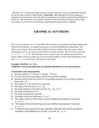 59
. Therefore, if n is a large even integer and m is a number between 3 and n, the probability that both
m and (n - m) are primes is approximately 1/(ln(n).ln(n - m)). Although this heuristic argument is
imperfect for several reasons, such as the lack of consideration of correlations between the probabilities of
m and (n – m) being primes, it nevertheless indicates that the total number of ways of writing a large
even integer n as the sum of two odd primes is approximately proportional to n / ���
(n).
GRAPHICAL SYNTHESIS
For every even integer 2n ≥ 8 (in parallel with the divisor tree developed from the Fundamental
Theorem of Arithmetic), we uniquely associate a reversible Goldbach tree (algorithm). This
allows us to visualise the proof of the Goldbach conjecture and provides the unique extreme
decomponents of 2n according to all possible even sums of primes. The tree always ends with
2 + 2 + 2 + ... + 2 = 2n. This technique can be used to create new number bases based on
primes. Other variations of this tree can be created by adding or subtracting odd integers (other
than +1 or -1 ) to the E.G.D. determined at each level.
Example: ( Draft for 2n = 42 ).
Goldbach's extreme decomponents tree (parallel algorithm) in even sums of primes.
Construction rules and properties:
● The tree consists of n levels of k integers 2 ≤ k ≤ n .
● If a level consists of even integers, the next level consists of primes.
● Each line (level) of the tree consists of an ascending sequence of even integers or primes
whose sum is 2n.
● The number of 2 for each level is increasing
● The range of the first level is �2� - �2�.
● The ranges of primes levels decrease from �2� - �2�. to 0.
● The range of the last level is 0.
● The range of each level is maximal.
● The integer of the level following a 2 is a 2 .
● The integer of the level following an extreme Goldbach decomponent of maximum
p' is p' + 1 .
● The integer of the level following an extreme Goldbach decomponent of minimum
q' is q' - 1.
● To determine the inverse tree (inverse algorithm), additional rules must be specified in
accordance with Goldbach trees of order n less than 2p p ≤ n .
 
