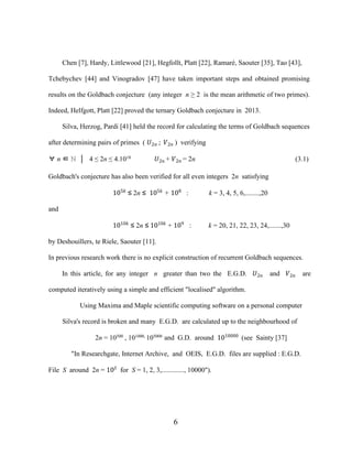 6
Chen [7], Hardy, Littlewood [21], Hegfollt, Platt [22], Ramaré, Saouter [35], Tao [43],
Tchebychev [44] and Vinogradov [47] have taken important steps and obtained promising
results on the Goldbach conjecture (any integer n ≥ 2 is the mean arithmetic of two primes).
Indeed, Helfgott, Platt [22] proved the ternary Goldbach conjecture in 2013.
Silva, Herzog, Pardi [41] held the record for calculating the terms of Goldbach sequences
after determining pairs of primes ( �2� ; �2� ) verifying
∀ n ∈ ℕ │ 4 ≤ 2n ≤ 4.1018 �2� + �2� = 2n (3.1)
Goldbach's conjecture has also been verified for all even integers 2n satisfying
105�
≤ 2n ≤ 105�
+ 108
: k = 3, 4, 5, 6,........,20
and
1010�
≤ 2n ≤ 1010�
+ 109
: k = 20, 21, 22, 23, 24,.......,30
by Deshouillers, te Riele, Saouter [11].
In previous research work there is no explicit construction of recurrent Goldbach sequences.
In this article, for any integer n greater than two the E.G.D. �2� and �2� are
computed iteratively using a simple and efficient "localised" algorithm.
Using Maxima and Maple scientific computing software on a personal computer
Silva's record is broken and many E.G.D. are calculated up to the neighbourhood of
2n = 10500
, 101000,
105000
and G.D. around 1010000
(see Sainty [37]
"In Researchgate, Internet Archive, and OEIS, E.G.D. files are supplied : E.G.D.
File S around 2n = 10�
for S = 1, 2, 3,............., 10000").
 