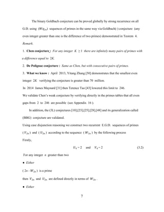 7
The binary Goldbach conjecture can be proved globally by strong recurrence on all
G.D. using (��2�) sequences of primes in the same way via Goldbach(-) conjecture (any
even integer greater than one is the difference of two primes) demonstrated in Teorem 4.
Remark.
1. Chen conjecture : For any integer K ≥ 1 there are infinitely many pairs of primes with
a difference equal to 2K.
2. De Polignac conjecture : Same as Chen, but with consecutive pairs of primes.
3. What we know : April 2013, Yitang Zhang [50] demonstrates that the smallest even
integer 2K verifying the conjecture is greater than 70 million.
In 2014 James Maynard [31] then Terence Tao [43] lowered this limit to 246.
We validate Chen’s weak conjecture by verifying directly in the primes tables that all even
gaps from 2 to 246 are possible (see Appendix 16 ).
In addition, the (3L) conjectures [10],[23],[25],[28],[48] and its generalization called
(BBG) conjecture are validated.
Using case disjunction reasoning we construct two recurrent E.G.D. sequences of primes
( �2� ) and ( �2� ) according to the sequence ( �2� ) by the following process
Firstly,
�4 = 2 and �4 = 2 (3.2)
For any integer n greater than two
● Either
( 2n - �2� ) is a prime
then �2� and �2� are defined directly in terms of �2� .
● Either
 