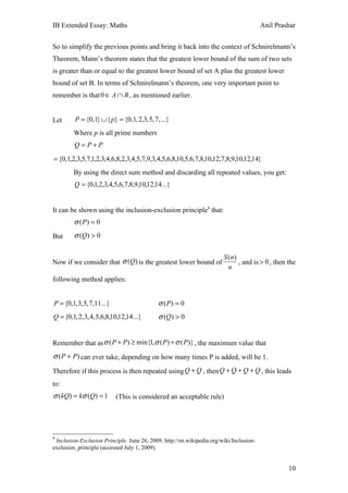 IB Extended Essay: Maths                                                                 Anil Prashar


So to simplify the previous points and bring it back into the context of Schnirelmann’s
Theorem, Mann’s theorem states that the greatest lower bound of the sum of two sets
is greater than or equal to the greatest lower bound of set A plus the greatest lower
bound of set B. In terms of Schnirelmann’s theorem, one very important point to
remember is that 0 ∈ A ∩ B , as mentioned earlier.


Let      P = {0,1} ∪ { p} = {0,1, 2,3, 5, 7, ...}
        Where p is all prime numbers
         Q= P+P

= {0,1,2,3,5,7,1,2,3,4,6,8,2,3,4,5,7,9,3,4,5,6,8,10,5,6,7,8,10,12,7,8,9,10,12,14}
        By using the direct sum method and discarding all repeated values, you get:
         Q = {0,1,2,3,4,5,6,7,8,9,10,12,14...}


It can be shown using the inclusion-exclusion principle9 that:
         σ ( P) = 0
But      σ (Q) > 0

                                                                        S ( n)
Now if we consider that σ (Q) is the greatest lower bound of                   , and is > 0 , then the
                                                                          n
following method applies:


P = {0,1, 3, 5, 7,11...}                    σ ( P) = 0
Q = {0,1, 2, 3, 4, 5,6,8,10,12,14...}       σ (Q) > 0


Remember that as σ ( P + P) ≥ min{1,σ ( P ) + σ ( P )} , the maximum value that
σ ( P + P ) can ever take, depending on how many times P is added, will be 1.

Therefore if this process is then repeated using Q + Q , then Q + Q + Q + Q , this leads
to:
σ (kQ) = kσ (Q) = 1        (This is considered an acceptable rule)




9
 Inclusion-Exclusion Principle. June 26, 2009. http://en.wikipedia.org/wiki/Inclusion-
exclusion_principle (accessed July 1, 2009).


                                                                                                   10
 