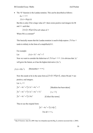 IB Extended Essay: Maths                                                                 Anil Prashar


• The ‘O’ function is the Landau notation. This can be described as follows:
             As x → ∞
             f ( x) = O( g ( x))
       But this is only if for a large value of x there exists positive real integers for M
       and x 0 such that:
                 f ( x) ≤ M g ( x) For all values of x

       Where M is a constant19


       This basically means that the Landau notation is used to help express f (x ) as x

       tends to infinity in the form of a simplified g (x) .


       For example:
       Let                f ( x) = 3 x 3 − 4 x 2 + 7

       Now we want to consider the behaviour of f (x ) as x → ∞ . It is obvious that 3x 3

       will grow the fastest, as it has the highest derivative ( 9x 2 ).


 f ( x) = O( x 3 )         [Remember x → ∞ ]


       Now this needs to be in the same form as f ( x) ≤ M g ( x) , where M and x 0 are
       positive, real integers.
       Let x0 = 1

       3 x 3 − 4 x 2 + 7 ≤ 3x 3 + 4 x 2 + 7                   [Modulus has been taken]

       3 x 3 − 4 x 2 + 7 ≤ 3x 3 + 4 x 3 + 7 x 3               [ x0 = 1 ]

       3 x 3 − 4 x 2 + 7 ≤ 14 x 3                      [Collect like terms]


       Thus to use the original form:
                                            3 x 3 − 4 x 2 + 7 ≤ 14 x 3

                                                  For all x > x 0



19
     Big O Notation. June 28, 2009. http://en.wikipedia.org/wiki/Big_O_notation (accessed July 1, 2009).


                                                                                                     16
 
