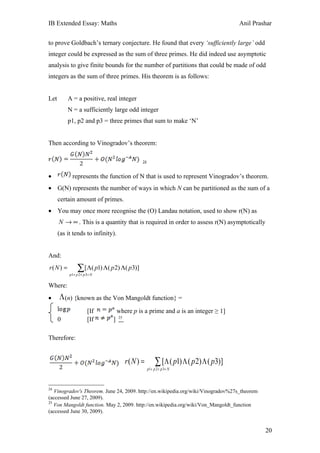 IB Extended Essay: Maths                                                              Anil Prashar


to prove Goldbach’s ternary conjecture. He found that every ‘sufficiently large’ odd
integer could be expressed as the sum of three primes. He did indeed use asymptotic
analysis to give finite bounds for the number of partitions that could be made of odd
integers as the sum of three primes. His theorem is as follows:


Let        A = a positive, real integer
           N = a sufficiently large odd integer
           p1, p2 and p3 = three primes that sum to make ‘N’


Then according to Vinogradov’s theorem:

                                              24



•            represents the function of N that is used to represent Vinogradov’s theorem.
• G(N) represents the number of ways in which N can be partitioned as the sum of a
      certain amount of primes.
• You may once more recognise the (O) Landau notation, used to show r(N) as
      N → ∞ . This is a quantity that is required in order to assess r(N) asymptotically
      (as it tends to infinity).


And:
r(N ) =         ∑ [Λ( p1) Λ( p2) Λ( p3)]
           p1+ p 2 + p 3= N


Where:
•         (n) {known as the Von Mangoldt function} =

                       [If         where p is a prime and a is an integer ≥ 1]
                                   25
      0                [If    ]

Therefore:


                                        r(N ) =         ∑ [Λ ( p1) Λ ( p2) Λ ( p3)]
                                                   p1+ p 2 + p 3= N



24
   Vinogradov's Theorem. June 24, 2009. http://en.wikipedia.org/wiki/Vinogradov%27s_theorem
(accessed June 27, 2009).
25
   Von Mangoldt function. May 2, 2009. http://en.wikipedia.org/wiki/Von_Mangoldt_function
(accessed June 30, 2009).


                                                                                               20
 