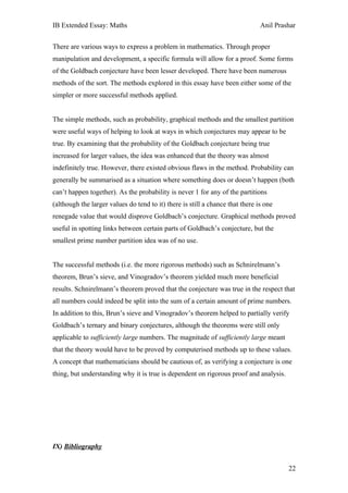 IB Extended Essay: Maths                                                       Anil Prashar


There are various ways to express a problem in mathematics. Through proper
manipulation and development, a specific formula will allow for a proof. Some forms
of the Goldbach conjecture have been lesser developed. There have been numerous
methods of the sort. The methods explored in this essay have been either some of the
simpler or more successful methods applied.


The simple methods, such as probability, graphical methods and the smallest partition
were useful ways of helping to look at ways in which conjectures may appear to be
true. By examining that the probability of the Goldbach conjecture being true
increased for larger values, the idea was enhanced that the theory was almost
indefinitely true. However, there existed obvious flaws in the method. Probability can
generally be summarised as a situation where something does or doesn’t happen (both
can’t happen together). As the probability is never 1 for any of the partitions
(although the larger values do tend to it) there is still a chance that there is one
renegade value that would disprove Goldbach’s conjecture. Graphical methods proved
useful in spotting links between certain parts of Goldbach’s conjecture, but the
smallest prime number partition idea was of no use.


The successful methods (i.e. the more rigorous methods) such as Schnirelmann’s
theorem, Brun’s sieve, and Vinogradov’s theorem yielded much more beneficial
results. Schnirelmann’s theorem proved that the conjecture was true in the respect that
all numbers could indeed be split into the sum of a certain amount of prime numbers.
In addition to this, Brun’s sieve and Vinogradov’s theorem helped to partially verify
Goldbach’s ternary and binary conjectures, although the theorems were still only
applicable to sufficiently large numbers. The magnitude of sufficiently large meant
that the theory would have to be proved by computerised methods up to these values.
A concept that mathematicians should be cautious of, as verifying a conjecture is one
thing, but understanding why it is true is dependent on rigorous proof and analysis.




IX) Bibliography


                                                                                        22
 