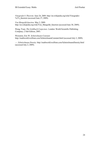 IB Extended Essay: Maths                                              Anil Prashar



Vinogradov's Theorem. June 24, 2009. http://en.wikipedia.org/wiki/Vinogradov
%27s_theorem (accessed June 27, 2009).

Von Mangoldt function. May 2, 2009.
http://en.wikipedia.org/wiki/Von_Mangoldt_function (accessed June 30, 2009).

Wang, Yuan. The Goldbach Conjecture. London: World Scientific Publishing
Company; 2 Sub Edition, 2003.

Weisstein, Eric W. Schnirelmann Constant.
http://mathworld.wolfram.com/SchnirelmannConstant.html (accessed July 2, 2009).

—. Schnirelmann Density. http://mathworld.wolfram.com/SchnirelmannDensity.html
(accessed July 2, 2009).




                                                                               24
 