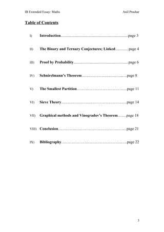IB Extended Essay: Maths                                                           Anil Prashar


Table of Contents

   I)     Introduction......................................................................page 3


   II)    The Binary and Ternary Conjectures; Linked..............page 4


   III)   Proof by Probability.........................................................page 6


   IV)    Schnirelmann’s Theorem…………………………..….page 8


   V)     The Smallest Partition………………………………....page 11


   VI)    Sieve Theory………………………………………...….page 14


   VII)   Graphical methods and Vinogradov’s Theorem…….page 18


   VIII) Conclusion………………………………………...……page 21



   IX)    Bibliography………………………………………..…..page 22




                                                                                                 3
 