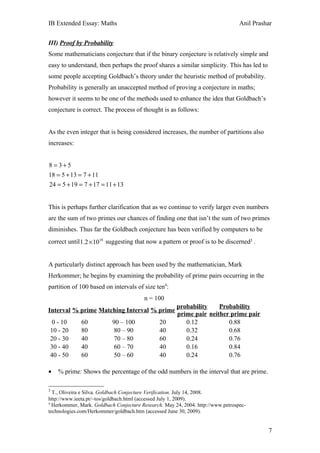 IB Extended Essay: Maths                                                         Anil Prashar


III) Proof by Probability
Some mathematicians conjecture that if the binary conjecture is relatively simple and
easy to understand, then perhaps the proof shares a similar simplicity. This has led to
some people accepting Goldbach’s theory under the heuristic method of probability.
Probability is generally an unaccepted method of proving a conjecture in maths;
however it seems to be one of the methods used to enhance the idea that Goldbach’s
conjecture is correct. The process of thought is as follows:


As the even integer that is being considered increases, the number of partitions also
increases:


8 = 3+5
18 = 5 + 13 = 7 + 11
24 = 5 + 19 = 7 + 17 = 11 + 13


This is perhaps further clarification that as we continue to verify larger even numbers
are the sum of two primes our chances of finding one that isn’t the sum of two primes
diminishes. Thus far the Goldbach conjecture has been verified by computers to be
correct until 1.2 × 1018 suggesting that now a pattern or proof is to be discerned3 .


A particularly distinct approach has been used by the mathematician, Mark
Herkommer; he begins by examining the probability of prime pairs occurring in the
partition of 100 based on intervals of size ten4:
                                        n = 100
                                                      probability    Probability
Interval % prime Matching Interval % prime
                                                      prime pair neither prime pair
 0 - 10       60           90 – 100            20        0.12           0.88
10 - 20       80            80 – 90            40        0.32           0.68
20 - 30       40            70 – 80            60        0.24           0.76
30 - 40       40            60 – 70            40        0.16           0.84
40 - 50       60            50 – 60            40        0.24           0.76

•   % prime: Shows the percentage of the odd numbers in the interval that are prime.

3
  T., Oliveira e Silva. Goldbach Conjecture Verification. July 14, 2008.
http://www.ieeta.pt/~tos/goldbach.html (accessed July 1, 2009).
4
  Herkommer, Mark. Goldbach Conjecture Research. May 24, 2004. http://www.petrospec-
technologies.com/Herkommer/goldbach.htm (accessed June 30, 2009).


                                                                                           7
 