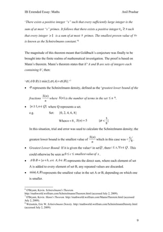 IB Extended Essay: Maths                                                          Anil Prashar


‘There exists a positive integer “s” such that every sufficiently large integer is the

sum of at most “s” primes. It follows that there exists a positive integer s0 ≥ s such
that every integer > 1 is a sum of at most s primes. The smallest proven value of s 0
is known as the Schnirelmann constant.’6


The magnitude of this theorem meant that Goldbach’s conjecture was finally to be
brought into the finite realms of mathematical investigation. The proof is based on
Mann’s theorem. Mann’s theorem states that if ‘A and B are sets of integers each
containing 0’, then:


‘ σ ( A ⊕ B) ≥ min{1,σ ( A) + σ ( B )} ’7
•   σ represents the Schnirelmann density, defined as the ‘greatest lower bound of the

                S ( n)
    fractions          where S (n) is the number of terms in the set ≤ n ’8.
                  n
•   {n ≥ 1, n ∈ Q} where Q represents a set.
    e.g.             Set:     {0, 2, 4, 6, 8}
                                                                  5
                              When n = 8 , S (n) = 5          {σ < }
                                                                  8
    In this situation, trial and error was used to calculate the Schnirelmann density; the

                                                       S ( n)
    greatest lower bound is the smallest value of             which in this case was < 5 8 .
                                                         n
• Greatest Lower Bound: If it is given the value c in set Q , then c ≤ x, ∀x ∈ Q . This
    could otherwise be seen as 0 ≤ c ≤ smallest value of x .
•   A ⊕ B = {a + b, a ∈ A, b ∈ B} represents the direct sum, where each element of set
    A is added to every element of set B, any repeated values are discarded.
•   min( A, B ) represents the smallest value in the set A or B, depending on which one
    is smaller.


6
  O'Bryant, Kevin. Schnirelmann's Theorem.
http://mathworld.wolfram.com/SchnirelmannsTheorem.html (accessed July 2, 2009).
7
  O'Bryant, Kevin. Mann's Theorem. http://mathworld.wolfram.com/MannsTheorem.html (accessed
July 2, 2009).
8
  Weisstein, Eric W. Schnirelmann Density. http://mathworld.wolfram.com/SchnirelmannDensity.html
(accessed July 2, 2009).



                                                                                               9
 