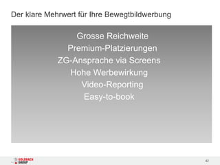 Der klare Mehrwert für Ihre Bewegtbildwerbung

                 Grosse Reichweite
               Premium-Platzierungen
             ZG-Ansprache via Screens
               Hohe Werbewirkung
                  Video-Reporting
                  Easy-to-book




                                                42
 