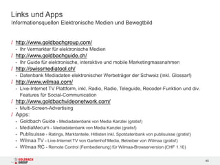 Links und Apps
Informationsquellen Elektronische Medien und Bewegtbild


/ http://www.goldbachgroup.com/
 - Ihr Vermarkter für elektronische Medien
/ http://www.goldbachguide.ch/
 - Ihr Guide für elektronische, interaktive und mobile Marketingmassnahmen
/ http://swissmediatool.ch/
 - Datenbank Mediadaten elektronischer Werbeträger der Schweiz (inkl. Glossar!)
/ http://www.wilmaa.com/
 - Live-Internet TV Plattform, inkl. Radio, Radio, Teleguide, Recoder-Funktion und div.
   Features für Social-Communication
/ http://www.goldbachvideonetwork.com/
 - Multi-Screen-Advertising
/ Apps:
 -   Goldbach Guide - Mediadatenbank von Media Kanzlei (gratis!)
 -   MediaMecum - Mediadatenbank von Media Kanzlei (gratis!)
 -   Publisuisse - Ratings, Marktanteile, Hitlisten inkl. Spotdatenbank von publisuisse (gratis!)
 -   Wilmaa TV - Live-Internet TV von Gartenhof Media, Betreiber von Wilmaa (gratis!)
 -   Wilmaa RC - Remote Control (Fernbedienung) für Wilmaa-Browserversion (CHF 1.10)

                                                                                                    46
 