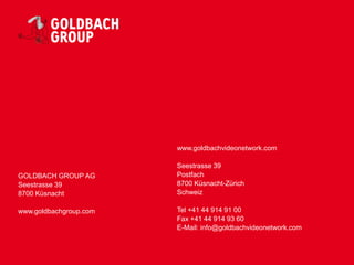 www.goldbachvideonetwork.com

                        Seestrasse 39
GOLDBACH GROUP AG       Postfach
Seestrasse 39           8700 Küsnacht-Zürich
8700 Küsnacht           Schweiz

www.goldbachgroup.com   Tel +41 44 914 91 00
                        Fax +41 44 914 93 60
                        E-Mail: info@goldbachvideonetwork.com
 