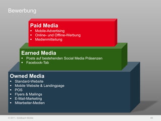 Bewerbung

                    Paid Media
                     Mobile-Advertising
                     Online- und Offline-Werbung
                     Medienmitteilung


           Earned Media
            Posts auf bestehenden Social Media Präsenzen
            Facebook-Tab


 Owned Media
     Standard-Website
     Mobile Website & Landingpage
     POS
     Flyers & Mailings
     E-Mail-Marketing
     Mitarbeiter-Medien



© 2011, Goldbach Mobile                                     48
 