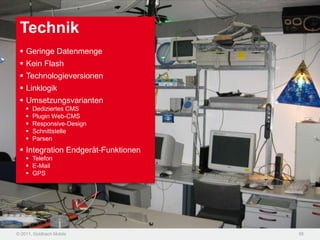 Technik
  Geringe Datenmenge
  Kein Flash
  Technologieversionen
  Linklogik
  Umsetzungsvarianten
       Dediziertes CMS
       Plugin Web-CMS
       Responsive-Design
       Schnittstelle
       Parsen
  Integration Endgerät-Funktionen
     Telefon
     E-Mail
     GPS




© 2011, Goldbach Mobile              56
 