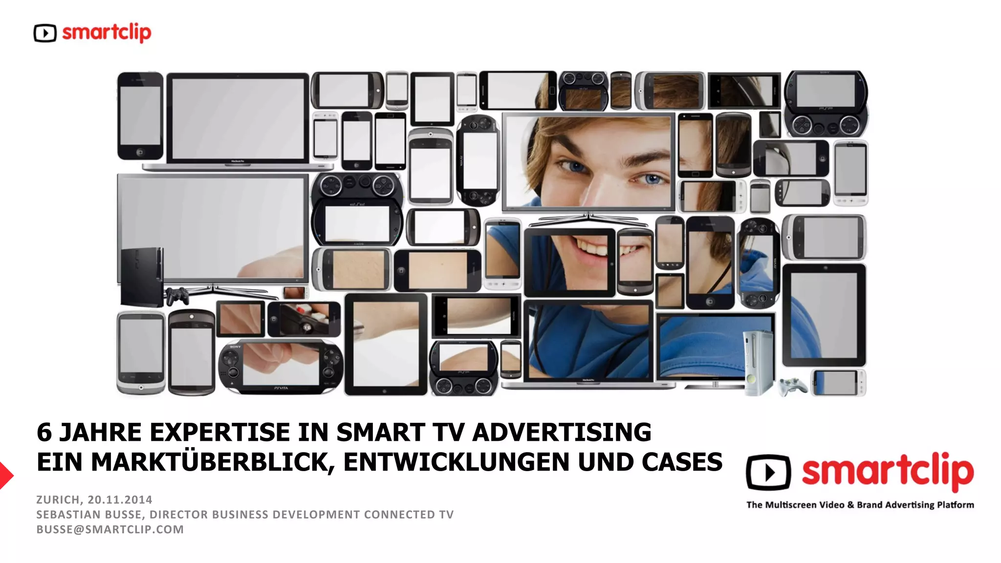 6 JAHRE EXPERTISE IN SMART TV ADVERTISING 
EIN MARKTÜBERBLICK, ENTWICKLUNGEN UND CASES 
ZURICH, 
20.11.2014 
SEBASTIAN 
BUSSE, 
DIRECTOR 
BUSINESS 
DEVELOPMENT 
CONNECTED 
TV 
BUSSE@SMARTCLIP.COM 
2 0 . 1 1 . 1 4 – 1 – www. sma r t c l i p. c om 
 