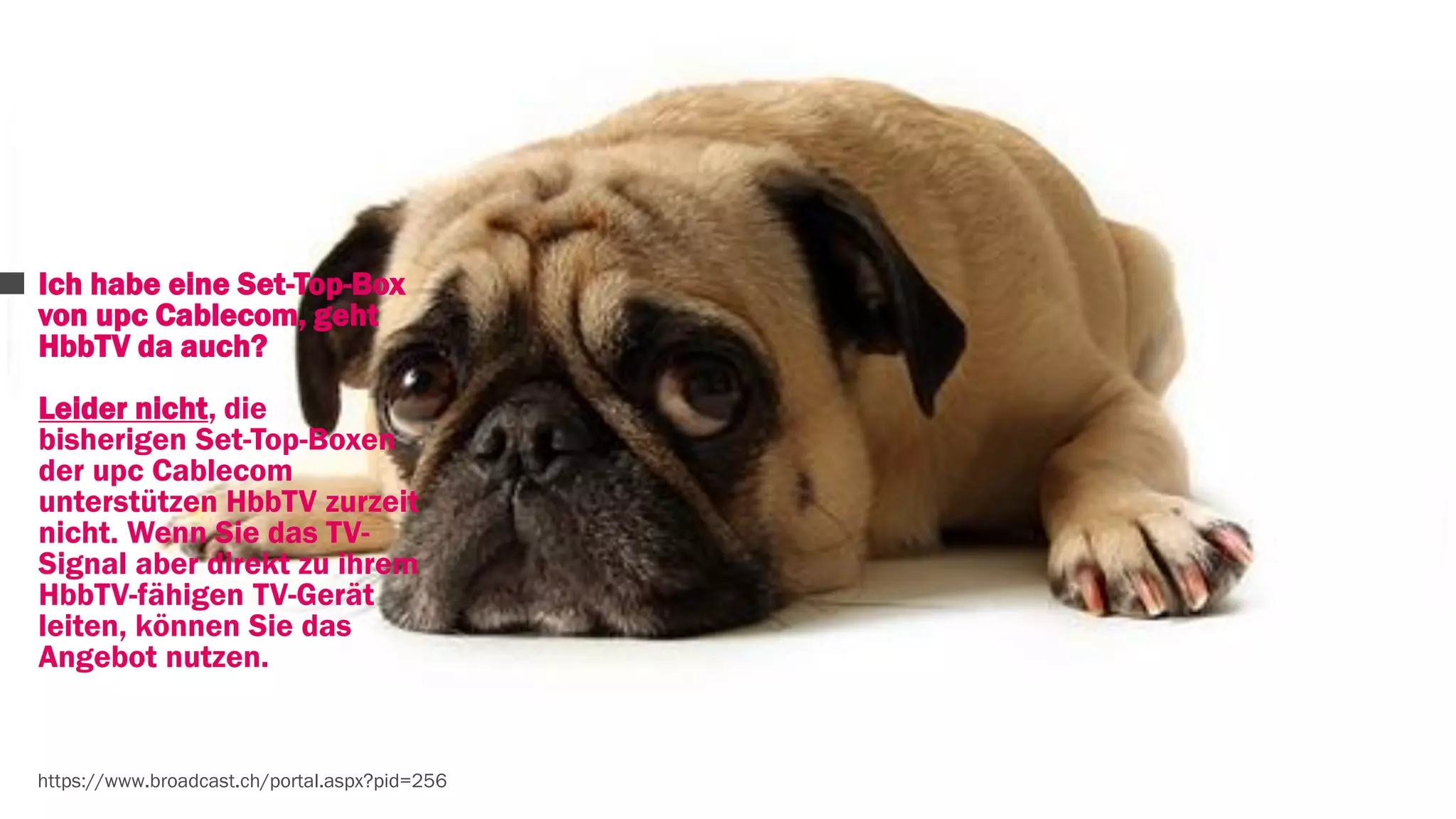 Ich habe eine Set-Top-Box 
von upc Cablecom, geht 
HbbTV da auch? 
Leider nicht, die 
bisherigen Set-Top-Boxen 
der upc Cablecom 
unterstützen HbbTV zurzeit 
nicht. Wenn Sie das TV-Signal 
aber direkt zu ihrem 
HbbTV-fähigen TV-Gerät 
leiten, können Sie das 
Angebot nutzen. 
https://www.broadcast.ch/portal.aspx?pid=256 
 