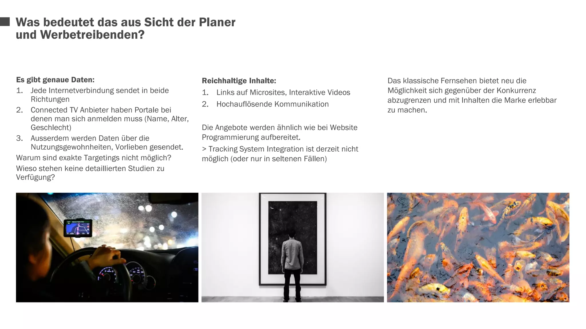 Es gibt genaue Daten: 
1. Jede Internetverbindung sendet in beide 
Richtungen 
2. Connected TV Anbieter haben Portale bei 
denen man sich anmelden muss (Name, Alter, 
Geschlecht) 
3. Ausserdem werden Daten über die 
Nutzungsgewohnheiten, Vorlieben gesendet. 
Warum sind exakte Targetings nicht möglich? 
Wieso stehen keine detaillierten Studien zu 
Verfügung? 
Reichhaltige Inhalte: 
1. Links auf Microsites, Interaktive Videos 
2. Hochauflösende Kommunikation 
Die Angebote werden ähnlich wie bei Website 
Programmierung aufbereitet. 
> Tracking System Integration ist derzeit nicht 
möglich (oder nur in seltenen Fällen) 
Das klassische Fernsehen bietet neu die 
Möglichkeit sich gegenüber der Konkurrenz 
abzugrenzen und mit Inhalten die Marke erlebbar 
zu machen. 
Was bedeutet das aus Sicht der Planer 
und Werbetreibenden? 
 
