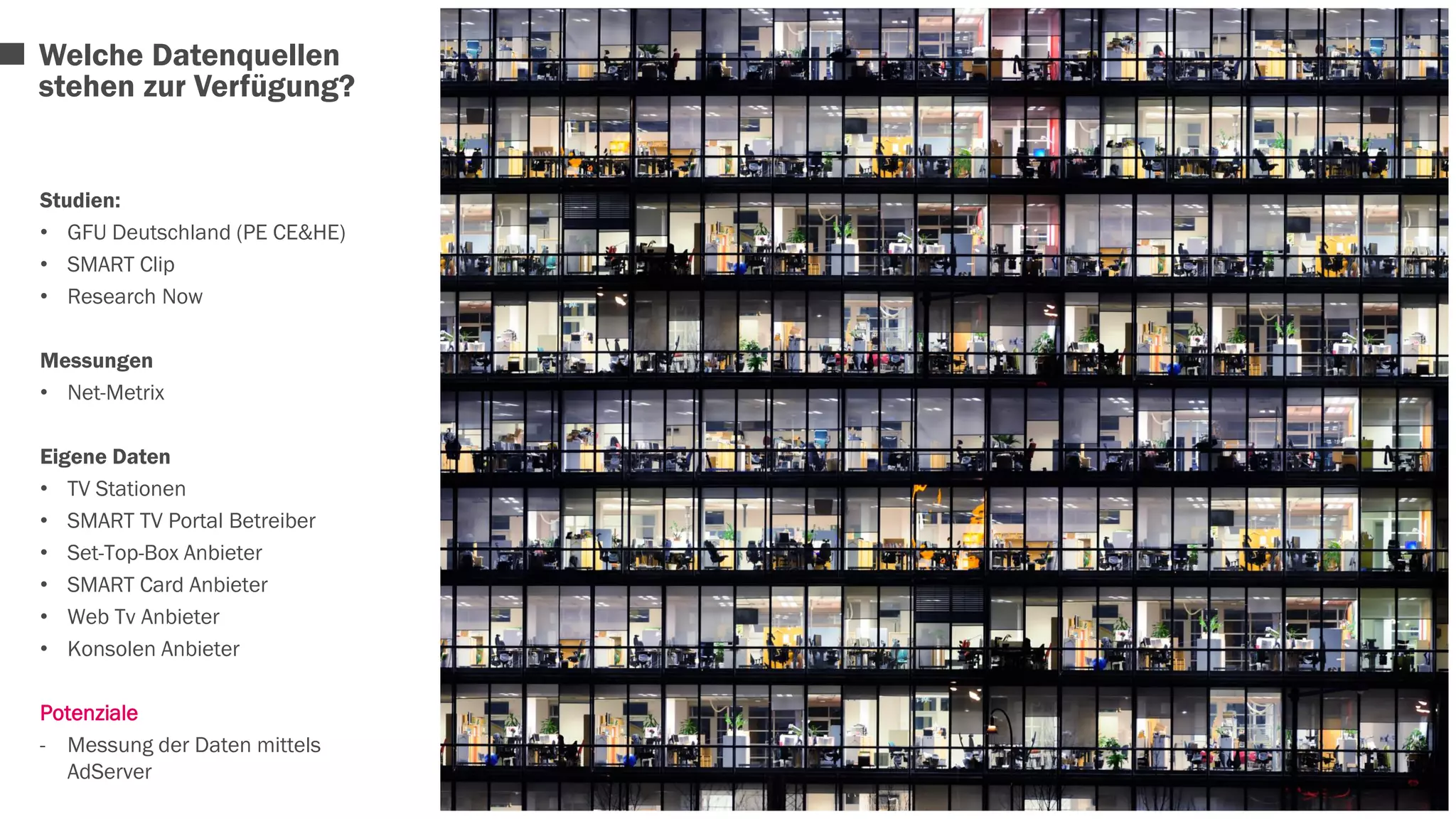 Welche Datenquellen 
stehen zur Verfügung? 
Studien: 
• GFU Deutschland (PE CE&HE) 
• SMART Clip 
• Research Now 
Messungen 
• Net-Metrix 
Eigene Daten 
• TV Stationen 
• SMART TV Portal Betreiber 
• Set-Top-Box Anbieter 
• SMART Card Anbieter 
• Web Tv Anbieter 
• Konsolen Anbieter 
Potenziale 
- Messung der Daten mittels 
AdServer 
 