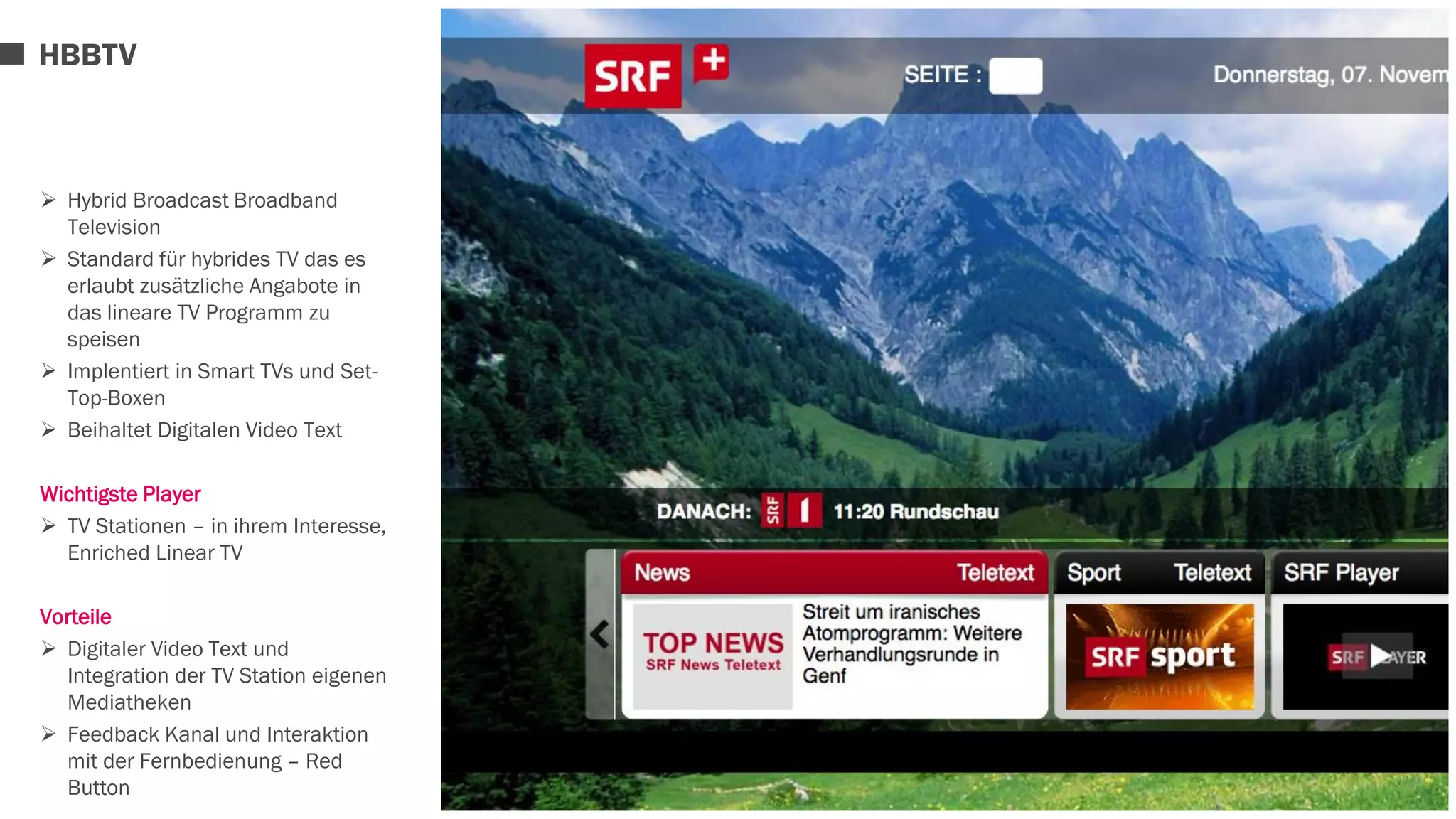 HBBTV 
 Hybrid Broadcast Broadband 
Television 
 Standard für hybrides TV das es 
erlaubt zusätzliche Angabote in 
das lineare TV Programm zu 
speisen 
 Implentiert in Smart TVs und Set- 
Top-Boxen 
 Beihaltet Digitalen Video Text 
Wichtigste Player 
 TV Stationen – in ihrem Interesse, 
Enriched Linear TV 
Vorteile 
 Digitaler Video Text und 
Integration der TV Station eigenen 
Mediatheken 
 Feedback Kanal und Interaktion 
mit der Fernbedienung – Red 
Button 
 