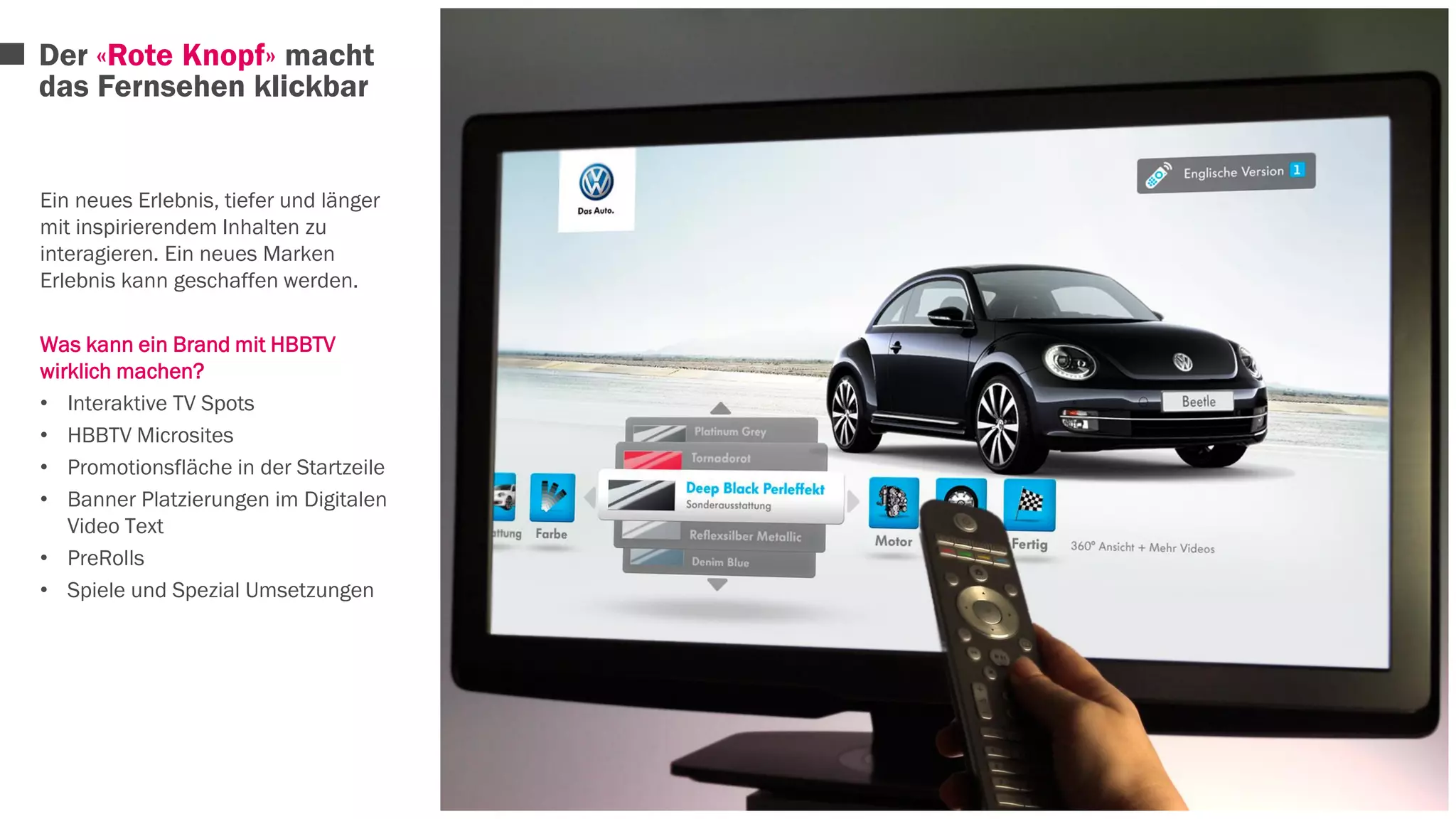 Der «Rote Knopf» macht 
das Fernsehen klickbar 
Ein neues Erlebnis, tiefer und länger 
mit inspirierendem Inhalten zu 
interagieren. Ein neues Marken 
Erlebnis kann geschaffen werden. 
Was kann ein Brand mit HBBTV 
wirklich machen? 
• Interaktive TV Spots 
• HBBTV Microsites 
• Promotionsfläche in der Startzeile 
• Banner Platzierungen im Digitalen 
Video Text 
• PreRolls 
• Spiele und Spezial Umsetzungen 
 