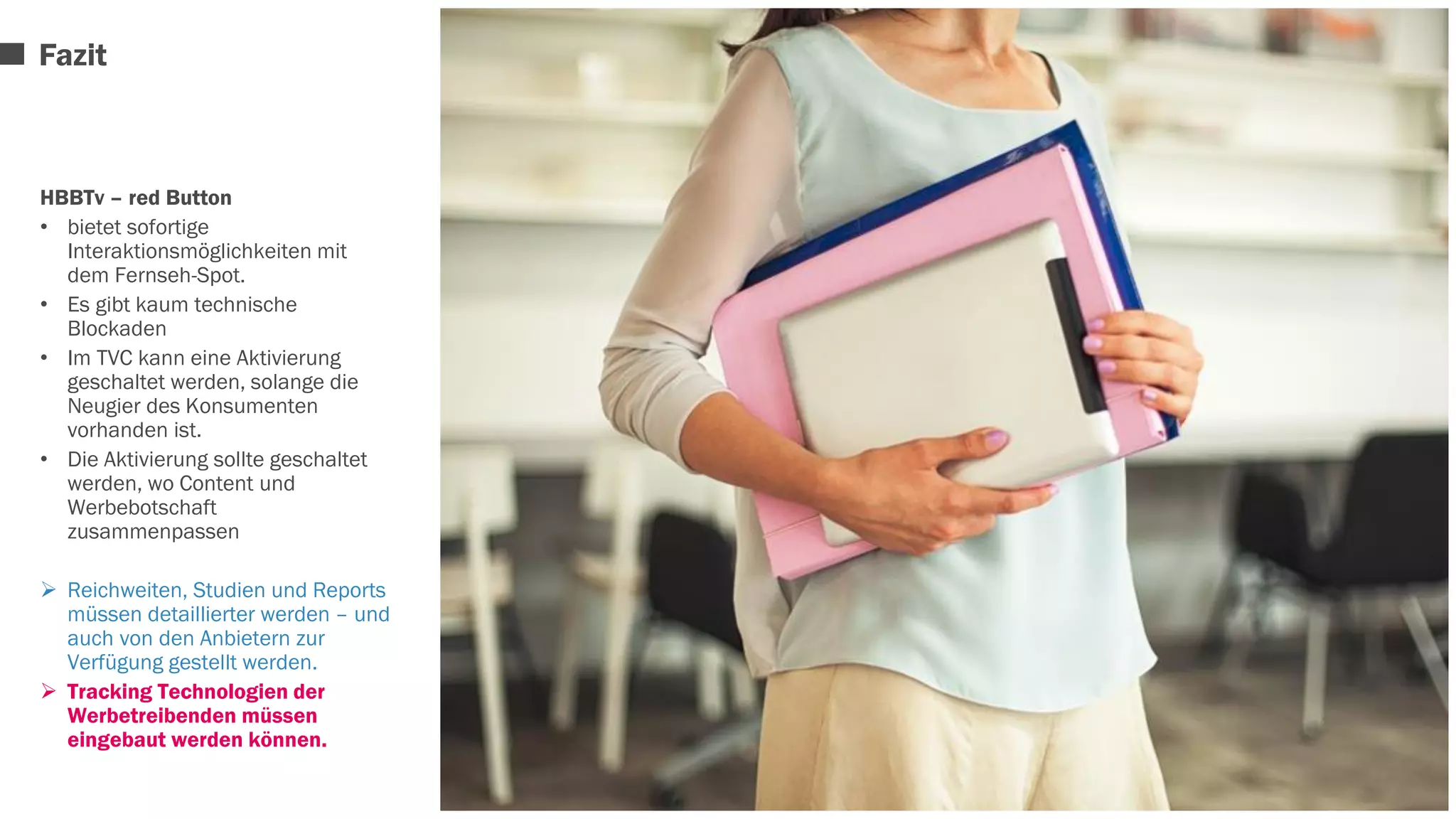 Fazit 
HBBTv – red Button 
• bietet sofortige 
Interaktionsmöglichkeiten mit 
dem Fernseh-Spot. 
• Es gibt kaum technische 
Blockaden 
• Im TVC kann eine Aktivierung 
geschaltet werden, solange die 
Neugier des Konsumenten 
vorhanden ist. 
• Die Aktivierung sollte geschaltet 
werden, wo Content und 
Werbebotschaft 
zusammenpassen 
 Reichweiten, Studien und Reports 
müssen detaillierter werden – und 
auch von den Anbietern zur 
Verfügung gestellt werden. 
 Tracking Technologien der 
Werbetreibenden müssen 
eingebaut werden können. 
 