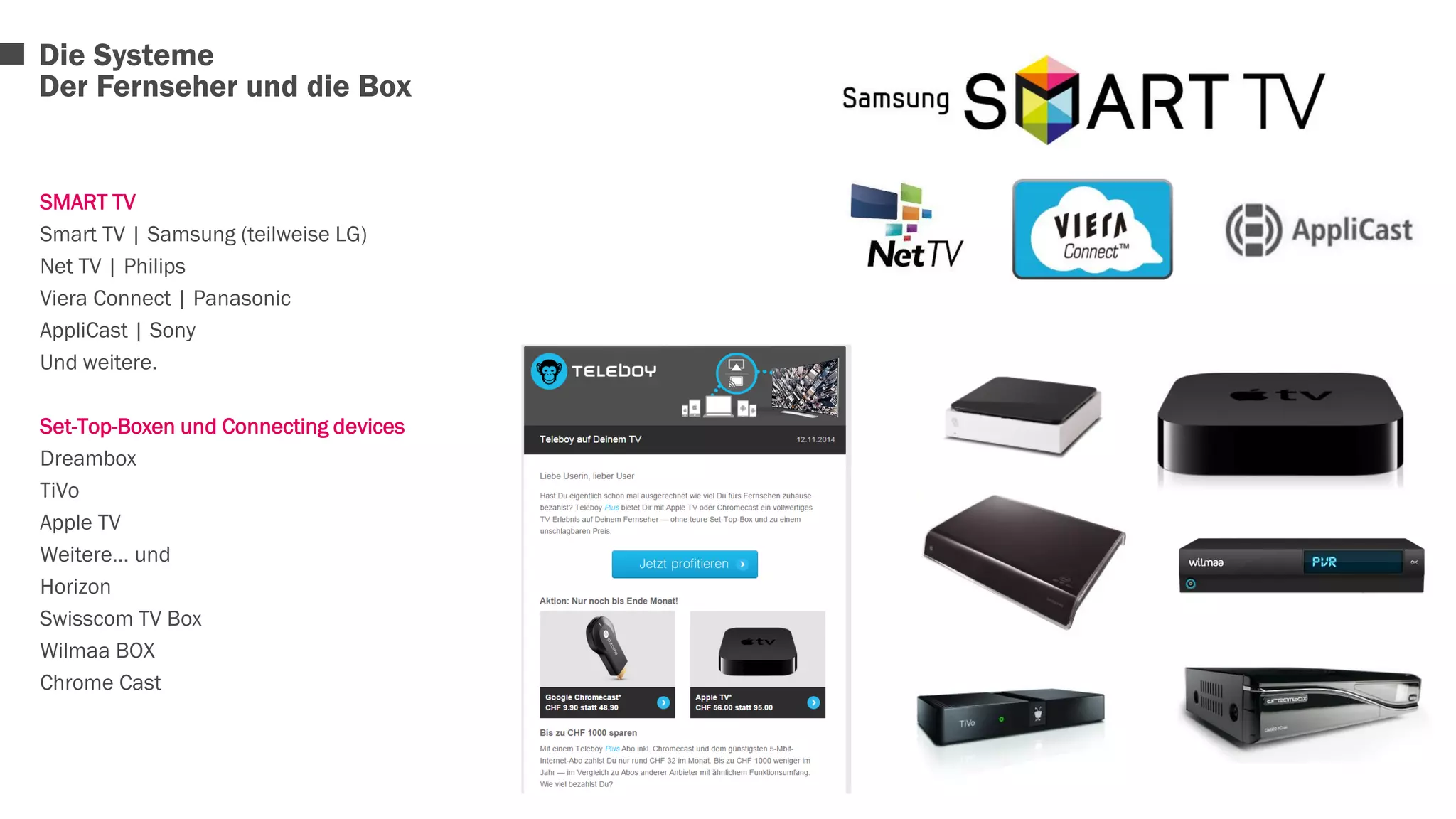 Die Systeme 
Der Fernseher und die Box 
SMART TV 
Smart TV | Samsung (teilweise LG) 
Net TV | Philips 
Viera Connect | Panasonic 
AppliCast | Sony 
Und weitere. 
Set-Top-Boxen und Connecting devices 
Dreambox 
TiVo 
Apple TV 
Weitere… und 
Horizon 
Swisscom TV Box 
Wilmaa BOX 
Chrome Cast 
 