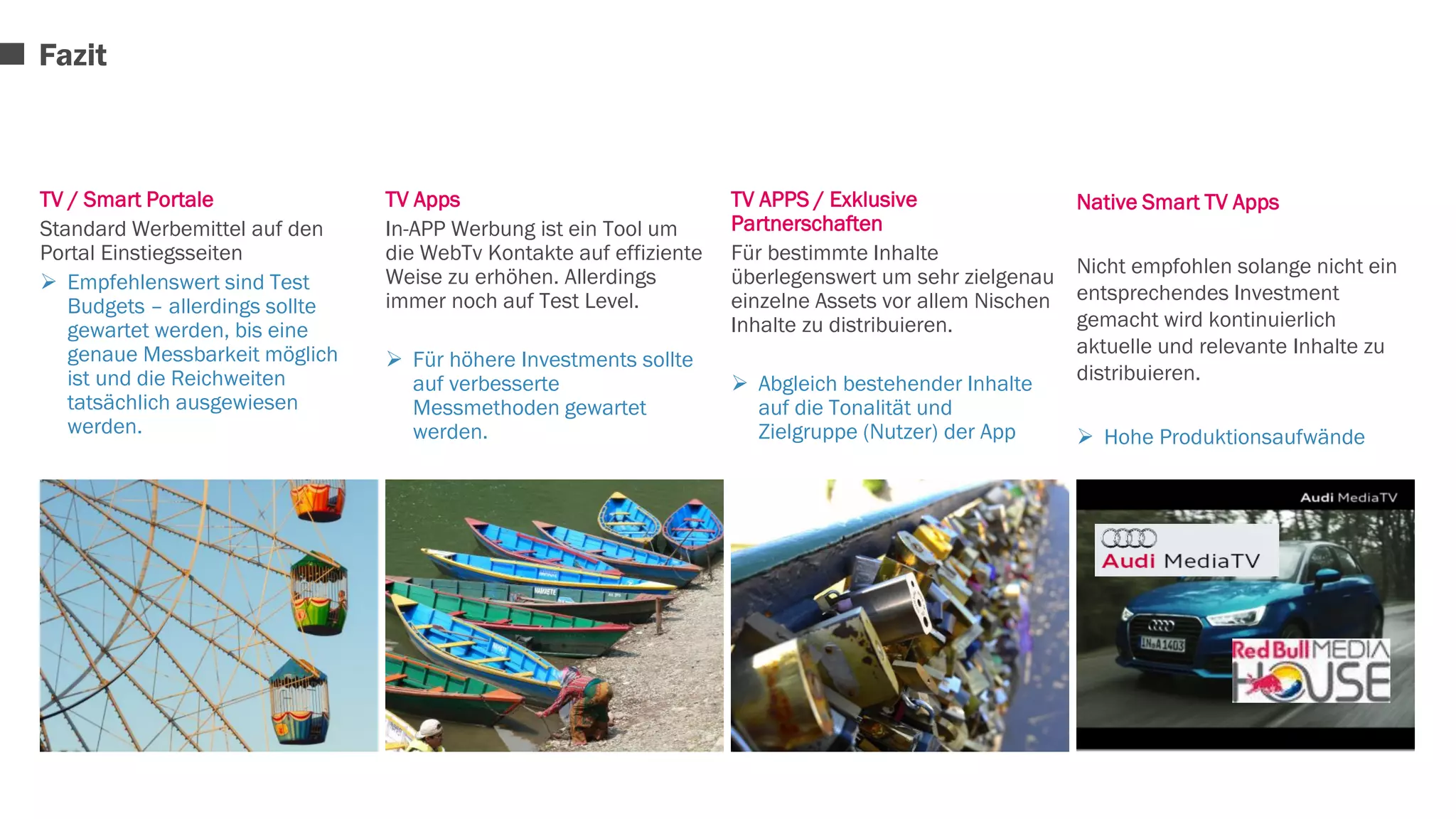 TV / Smart Portale 
Standard Werbemittel auf den 
Portal Einstiegsseiten 
 Empfehlenswert sind Test 
Budgets – allerdings sollte 
gewartet werden, bis eine 
genaue Messbarkeit möglich 
ist und die Reichweiten 
tatsächlich ausgewiesen 
werden. 
TV Apps 
In-APP Werbung ist ein Tool um 
die WebTv Kontakte auf effiziente 
Weise zu erhöhen. Allerdings 
immer noch auf Test Level. 
 Für höhere Investments sollte 
auf verbesserte 
Messmethoden gewartet 
werden. 
TV APPS / Exklusive 
Partnerschaften 
Für bestimmte Inhalte 
überlegenswert um sehr zielgenau 
einzelne Assets vor allem Nischen 
Inhalte zu distribuieren. 
 Abgleich bestehender Inhalte 
auf die Tonalität und 
Zielgruppe (Nutzer) der App 
Native Smart TV Apps 
Nicht empfohlen solange nicht ein 
entsprechendes Investment 
gemacht wird kontinuierlich 
aktuelle und relevante Inhalte zu 
distribuieren. 
 Hohe Produktionsaufwände 
Fazit 
 