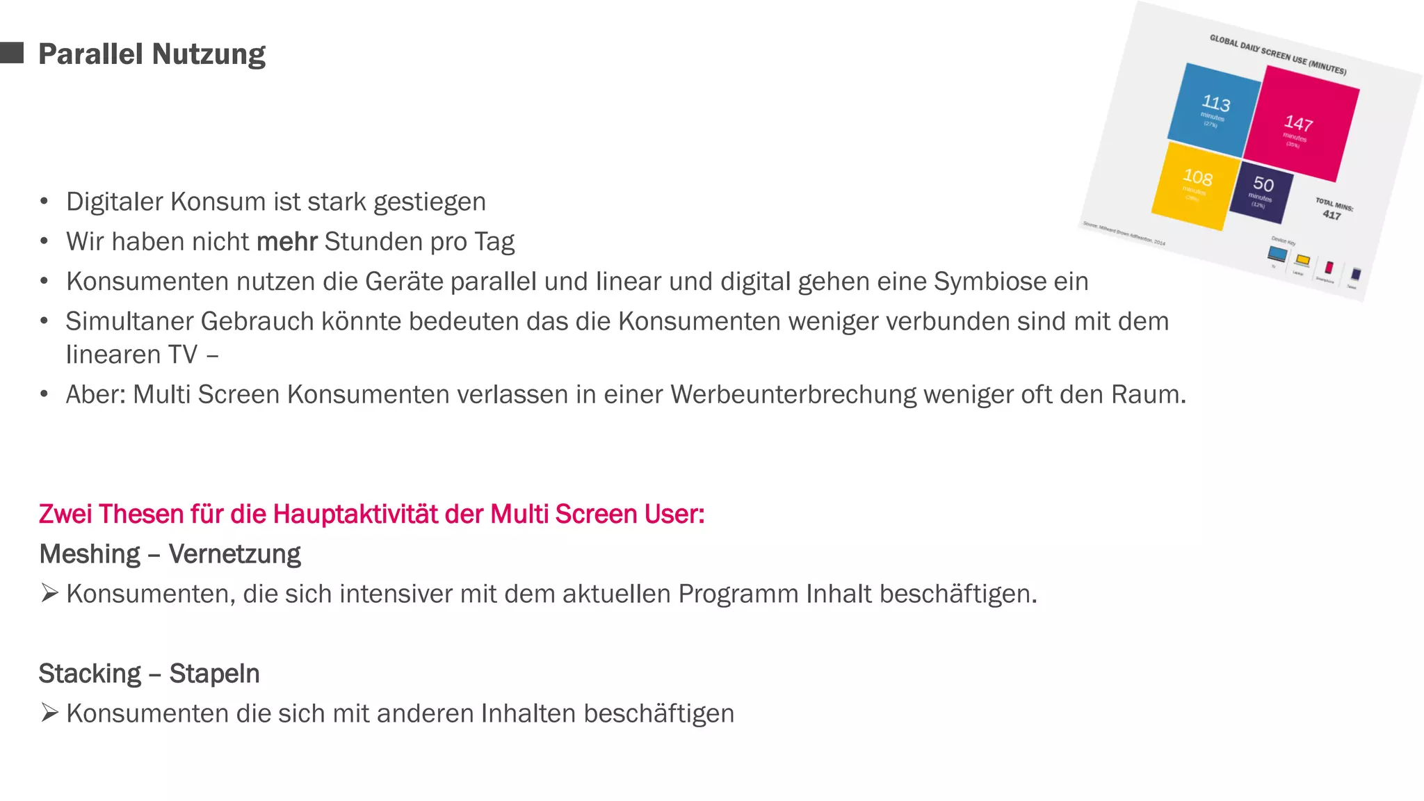 Parallel Nutzung 
• Digitaler Konsum ist stark gestiegen 
• Wir haben nicht mehr Stunden pro Tag 
• Konsumenten nutzen die Geräte parallel und linear und digital gehen eine Symbiose ein 
• Simultaner Gebrauch könnte bedeuten das die Konsumenten weniger verbunden sind mit dem 
linearen TV – 
• Aber: Multi Screen Konsumenten verlassen in einer Werbeunterbrechung weniger oft den Raum. 
Zwei Thesen für die Hauptaktivität der Multi Screen User: 
Meshing – Vernetzung 
 Konsumenten, die sich intensiver mit dem aktuellen Programm Inhalt beschäftigen. 
Stacking – Stapeln 
 Konsumenten die sich mit anderen Inhalten beschäftigen 
 