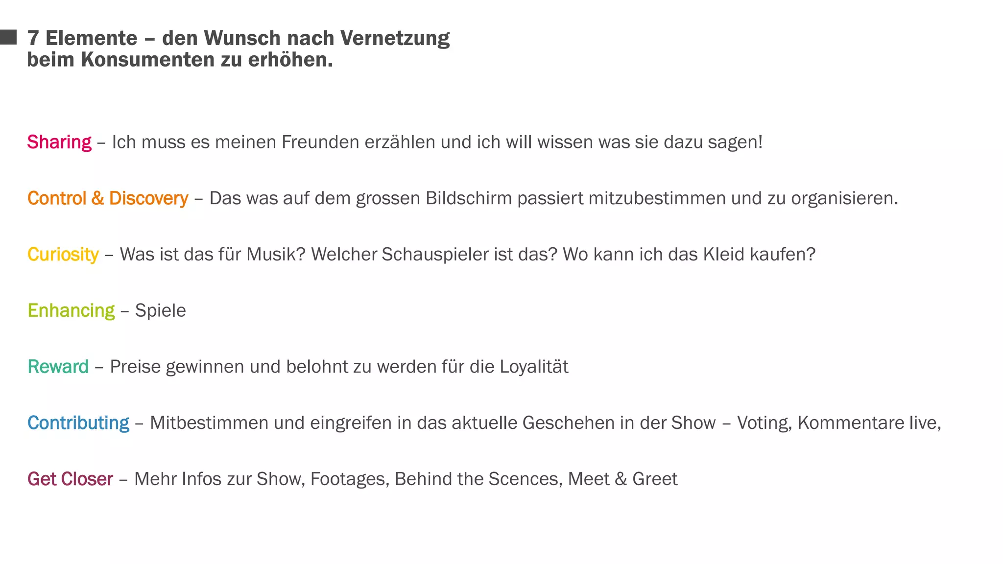 7 Elemente – den Wunsch nach Vernetzung 
beim Konsumenten zu erhöhen. 
Sharing – Ich muss es meinen Freunden erzählen und ich will wissen was sie dazu sagen! 
Control & Discovery – Das was auf dem grossen Bildschirm passiert mitzubestimmen und zu organisieren. 
Curiosity – Was ist das für Musik? Welcher Schauspieler ist das? Wo kann ich das Kleid kaufen? 
Enhancing – Spiele 
Reward – Preise gewinnen und belohnt zu werden für die Loyalität 
Contributing – Mitbestimmen und eingreifen in das aktuelle Geschehen in der Show – Voting, Kommentare live, 
Get Closer – Mehr Infos zur Show, Footages, Behind the Scences, Meet & Greet 
 