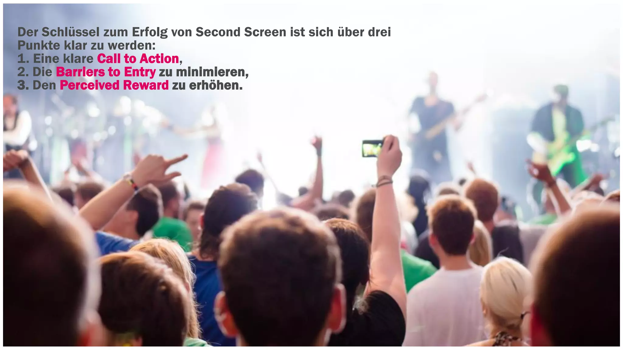 Der Schlüssel zum Erfolg von Second Screen ist sich über drei 
Punkte klar zu werden: 
1. Eine klare Call to Action, 
2. Die Barriers to Entry zu minimieren, 
3. Den Perceived Reward zu erhöhen. 
 