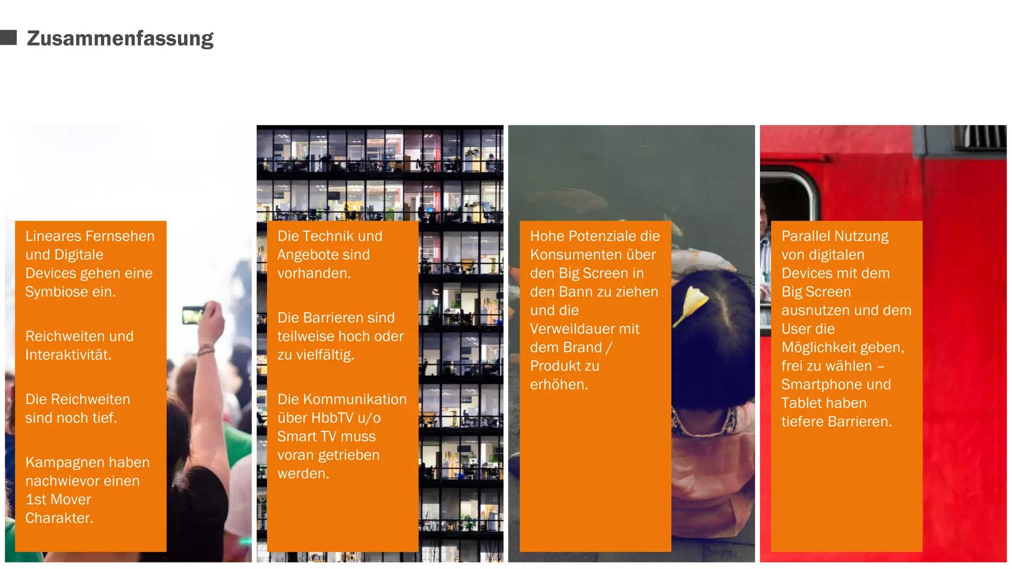 Lineares Fernsehen 
und Digitale 
Devices gehen eine 
Symbiose ein. 
Reichweiten und 
Interaktivität. 
Die Reichweiten 
sind noch tief. 
Kampagnen haben 
nachwievor einen 
1st Mover 
Charakter. 
Die Technik und 
Angebote sind 
vorhanden. 
Die Barrieren sind 
teilweise hoch oder 
zu vielfältig. 
Die Kommunikation 
über HbbTV u/o 
Smart TV muss 
voran getrieben 
werden. 
Hohe Potenziale die 
Konsumenten über 
den Big Screen in 
den Bann zu ziehen 
und die 
Verweildauer mit 
dem Brand / 
Produkt zu 
erhöhen. 
Parallel Nutzung 
von digitalen 
Devices mit dem 
Big Screen 
ausnutzen und dem 
User die 
Möglichkeit geben, 
frei zu wählen – 
Smartphone und 
Tablet haben 
tiefere Barrieren. 
Zusammenfassung 
 