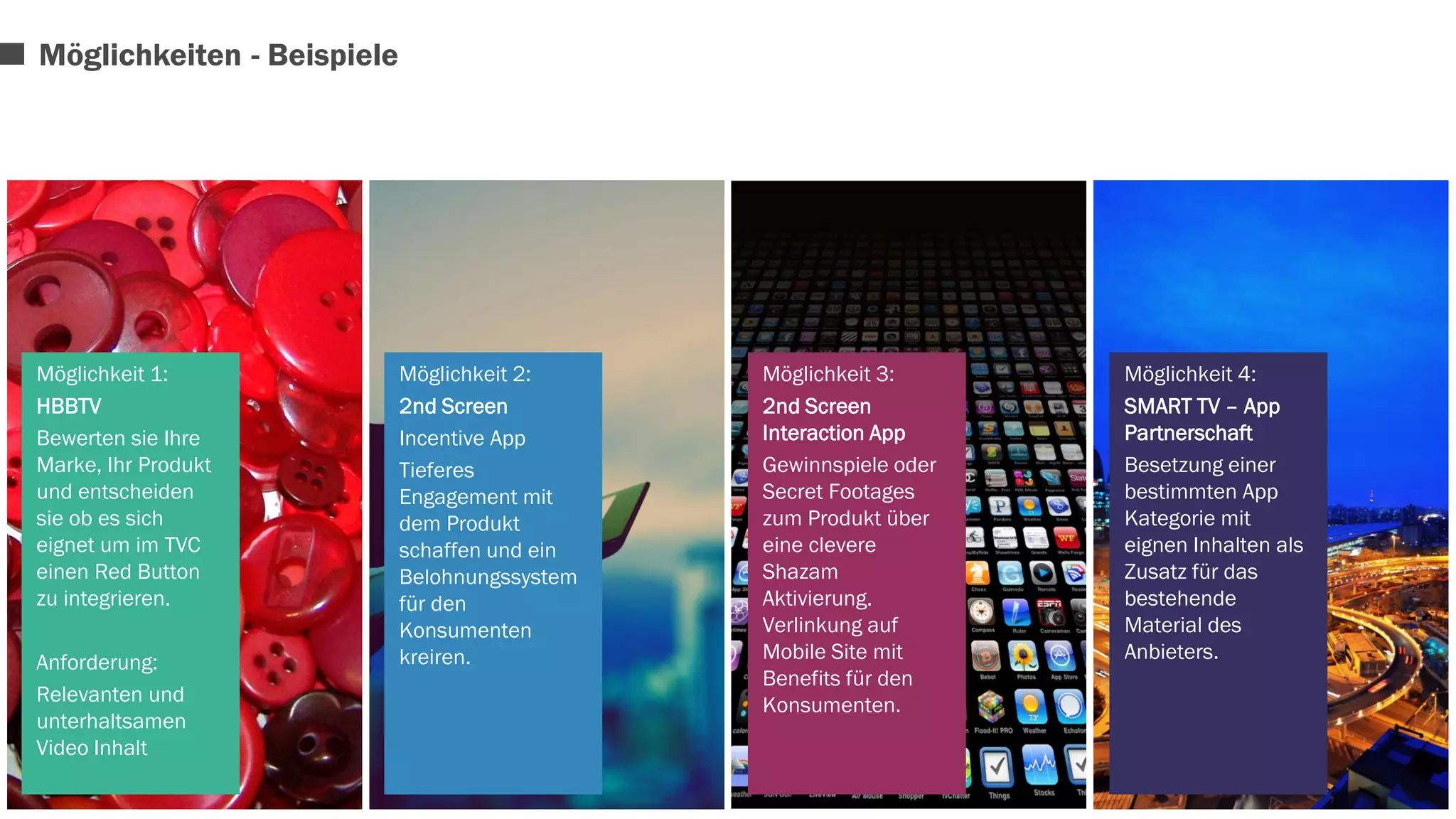Möglichkeit 1: 
HBBTV 
Bewerten sie Ihre 
Marke, Ihr Produkt 
und entscheiden 
sie ob es sich 
eignet um im TVC 
einen Red Button 
zu integrieren. 
Anforderung: 
Relevanten und 
unterhaltsamen 
Video Inhalt 
Möglichkeit 2: 
2nd Screen 
Incentive App 
Tieferes 
Engagement mit 
dem Produkt 
schaffen und ein 
Belohnungssystem 
für den 
Konsumenten 
kreiren. 
Möglichkeit 3: 
2nd Screen 
Interaction App 
Gewinnspiele oder 
Secret Footages 
zum Produkt über 
eine clevere 
Shazam 
Aktivierung. 
Verlinkung auf 
Mobile Site mit 
Benefits für den 
Konsumenten. 
Möglichkeit 4: 
SMART TV – App 
Partnerschaft 
Besetzung einer 
bestimmten App 
Kategorie mit 
eignen Inhalten als 
Zusatz für das 
bestehende 
Material des 
Anbieters. 
Möglichkeiten - Beispiele 
 