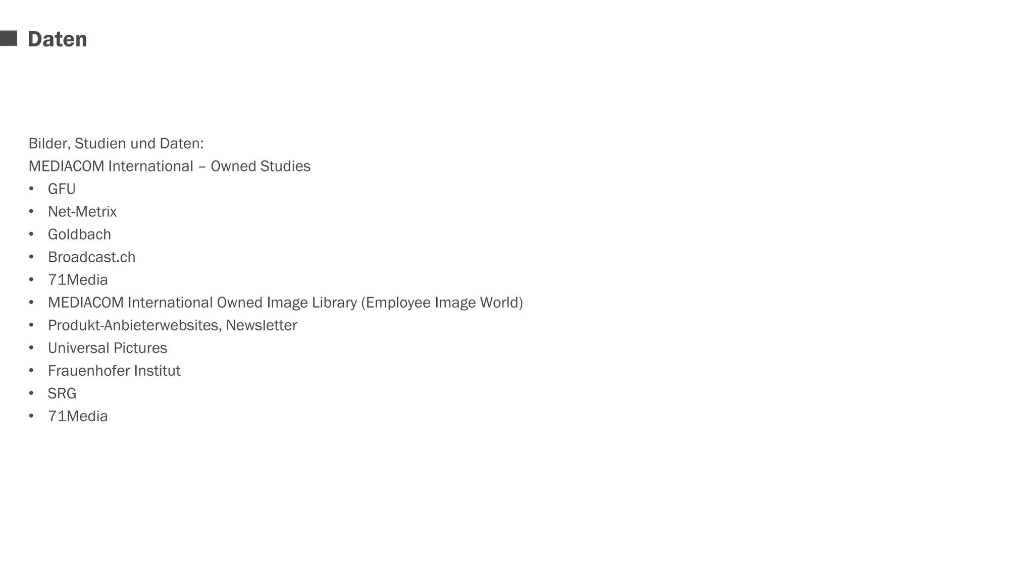 Daten 
Bilder, Studien und Daten: 
MEDIACOM International – Owned Studies 
• GFU 
• Net-Metrix 
• Goldbach 
• Broadcast.ch 
• 71Media 
• MEDIACOM International Owned Image Library (Employee Image World) 
• Produkt-Anbieterwebsites, Newsletter 
• Universal Pictures 
• Frauenhofer Institut 
• SRG 
• 71Media 
 