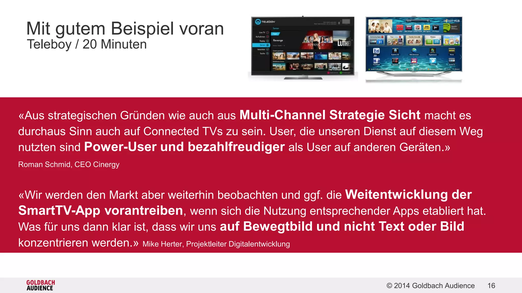 © 2014 Goldbach Audience 16 
Mit gutem Beispiel voran 
Teleboy / 20 Minuten 
20 
Minu 
ten 
/ «Aus strategischen Gründen wie auch aus Multi-Channel Strategie Sicht macht es 
durchaus Sinn auch auf Connected TVs zu sein. User, die unseren Dienst auf diesem Weg 
nutzten sind Power-User und bezahlfreudiger als User auf anderen Geräten.» 
/ Roman Schmid, CEO Cinergy 
/ «Wir werden den Markt aber weiterhin beobachten und ggf. die Weitentwicklung der 
SmartTV-App vorantreiben, wenn sich die Nutzung entsprechender Apps etabliert hat. 
/ Was für uns dann klar ist, dass wir uns auf Bewegtbild und nicht Text oder Bild 
konzentrieren werden.» Mike Herter, Projektleiter Digitalentwicklung 
 