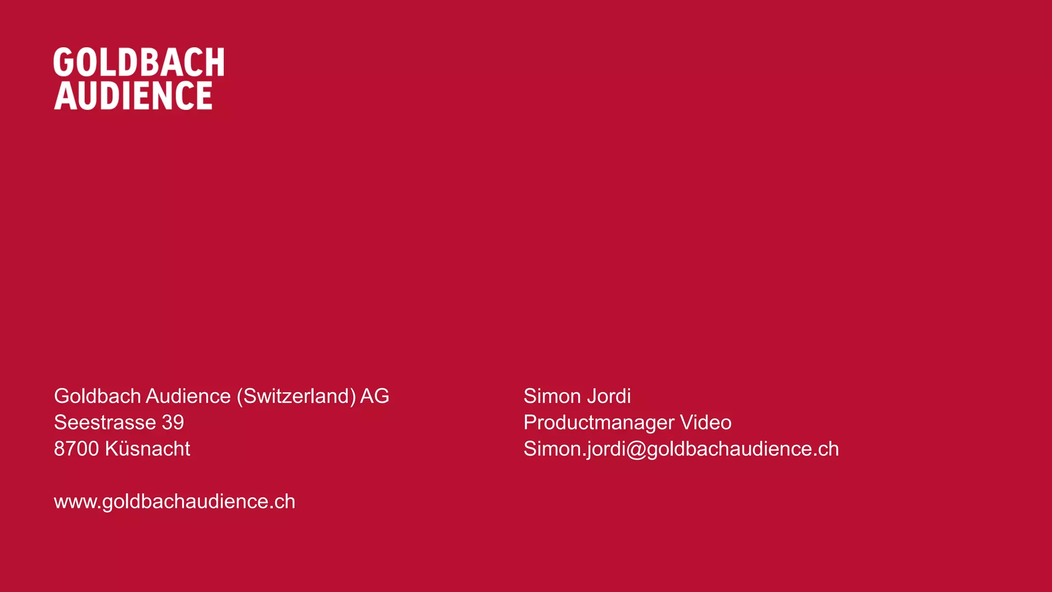 GOLDBACH GROUP AG 
Seestrasse 39 
8700 Küsnacht 
Goldbach Audience (Switzerland) AG 
www.goldbachgroup.com 
goldbachaudience.ch 
Simon Jordi 
Productmanager Video 
Simon.jordi@goldbachaudience.ch 
 