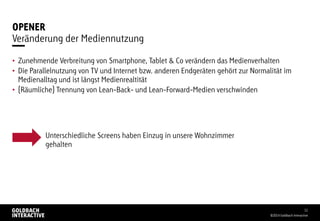 OPENER
• Zunehmende Verbreitung von Smartphone, Tablet & Co verändern das Medienverhalten
• Die Parallelnutzung von TV und Internet bzw. anderen Endgeräten gehört zur Normalität im
Medienalltag und ist längst Medienrealtität
• (Räumliche) Trennung von Lean-Back- und Lean-Forward-Medien verschwinden
©2014 Goldbach Interactive
11
Veränderung der Mediennutzung
Unterschiedliche Screens haben Einzug in unsere Wohnzimmer
gehalten
 