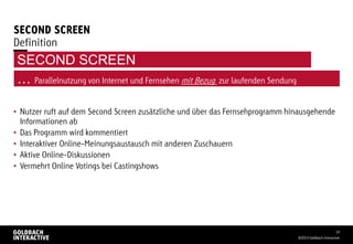 SECOND SCREEN
• Nutzer ruft auf dem Second Screen zusätzliche und über das Fernsehprogramm hinausgehende
Informationen ab
• Das Programm wird kommentiert
• Interaktiver Online-Meinungsaustausch mit anderen Zuschauern
• Aktive Online-Diskussionen
• Vermehrt Online Votings bei Castingshows
©2014 Goldbach Interactive
14
Definition
… Parallelnutzung von Internet und Fernsehen mit Bezug zur laufenden Sendung
SECOND SCREEN
 