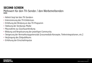 SECOND SCREEN
• Hoheit liegt bei den TV-Sendern
• Intensivierung des TV-Erlebnisses
• Erhöhung der Bindung an das TV-Programm
• Stärkung der Sendungs-Marke
• Massnahme zur Zuschauerbindung
• Bildung und Vergrösserung der jeweiligen Community
• Steigerung der Vermarktungspotenziale (crossmediale Konzepte, Tiefenintegrationen, etc.)
• Verjüngung des Zielpublikums
• Erhöhung der Einschaltimpulse
©2014 Goldbach Interactive
18
Mehrwert für den TV-Sender / den Werbetreibenden
 