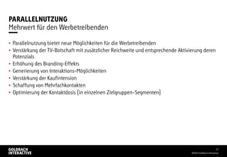 PARALLELNUTZUNG
• Parallelnutzung bietet neue Möglichkeiten für die Werbetreibenden
• Verstärkung der TV-Botschaft mit zusätzlicher Reichweite und entsprechende Aktivierung deren
Potenzials
• Erhöhung des Branding-Effekts
• Generierung von Interaktions-Möglichkeiten
• Verstärkung der Kaufintension
• Schaffung von Mehrfachkontakten
• Optimierung der Kontaktdosis (in einzelnen Zielgruppen-Segmenten)
©2014 Goldbach Interactive
23
Mehrwert für den Werbetreibenden
 