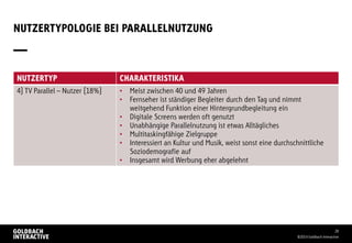 NUTZERTYPOLOGIE BEI PARALLELNUTZUNG
©2014 Goldbach Interactive
28
NUTZERTYP CHARAKTERISTIKA
4) TV Parallel – Nutzer (18%) • Meist zwischen 40 und 49 Jahren
• Fernseher ist ständiger Begleiter durch den Tag und nimmt
weitgehend Funktion einer Hintergrundbegleitung ein
• Digitale Screens werden oft genutzt
• Unabhängige Parallelnutzung ist etwas Alltägliches
• Multitaskingfähige Zielgruppe
• Interessiert an Kultur und Musik, weist sonst eine durchschnittliche
Soziodemografie auf
• Insgesamt wird Werbung eher abgelehnt
 
