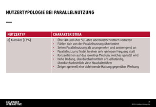 NUTZERTYPOLOGIE BEI PARALLELNUTZUNG
©2014 Goldbach Interactive
30
NUTZERTYP CHARAKTERISTIKA
6) Klassiker (13%) • Über 40 und über 50 Jahre überdurchschnittlich vertreten
• Fühlen sich von der Parallelnutzung überfordert
• Sehen Parallelnutzung als unangenehm und anstrengend an
• Parallelnutzung findet in einer sehr geringen Frequenz statt
• Konzentration auf das jeweilige Medium, welches genutzt wird
• Hohe Bildung, überdurchschnittlich oft selbständig,
überdurchschnittlich viele Haushaltsführer
• Zeigen generell eine ablehnende Haltung gegenüber Werbung
 