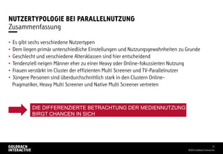 NUTZERTYPOLOGIE BEI PARALLELNUTZUNG
• Es gibt sechs verschiedene Nutzertypen
• Dem liegen primär unterschiedliche Einstellungen und Nutzungsgewohnheiten zu Grunde
• Geschlecht und verschiedene Altersklassen sind hier entscheidend
• Tendenziell neigen Männer eher zu einer Heavy oder Online-fokussierten Nutzung
• Frauen verstärkt im Cluster der effizienten Multi Screener und TV-Parallelnutzer
• Jüngere Personen sind überdurchschnittlich stark in den Clustern Online-
Pragmatiker, Heavy Multi Screener und Native Multi Screener vertreten
©2014 Goldbach Interactive
31
Zusammenfassung
DIE DIFFERENZIERTE BETRACHTUNG DER MEDIENNUTZUNG
BIRGT CHANCEN IN SICH
 
