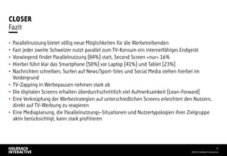 CLOSER
• Parallelnutzung bietet völlig neue Möglichkeiten für die Werbetreibenden
• Fast jeder zweite Schweizer nutzt parallel zum TV-Konsum ein internetfähiges Endgerät
• Vorwiegend findet Parallelnutzung (84%) statt, Second Screen «nur» 16%
• Hierbei führt klar das Smartphone (50%) vor Laptop (41%) und Tablet (23%)
• Nachrichten schreiben, Surfen auf News/Sport-Sites und Social Media stehen hierbei im
Vordergrund
• TV-Zapping in Werbepausen nehmen stark ab
• Die digitalen Screens erhalten überdurchschnittlich viel Aufmerksamkeit (Lean-Forward)
• Eine Verknüpfung der Werbestrategien auf unterschiedlichen Screens erleichtert den Nutzern,
direkt auf TV-Werbung zu reagieren
• Eine Mediaplanung, die Parallelnutzungs-Situationen und Nutzertypologien ihrer Zielgruppe
aktiv berücksichtigt, kann stark profitieren
©2014 Goldbach Interactive
32
Fazit
 