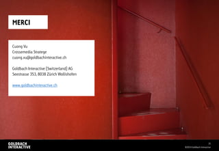 MERCI
©2014 Goldbach Interactive
35
Cuong Vu
Crossemedia Stratege
cuong.vu@goldbachinteractive.ch
Goldbach Interactive (Switzerland) AG
Seestrasse 353, 8038 Zürich Wollishofen
www.goldbachinteractive.ch
 