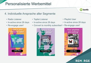 4. Individuelle Ansprache aller Segmente
• Radio Listener
• In-active since 28 days
• Re-engage user!
• Toplist Listener
• In-active since 28 days
• Convert to monthly subscriber!
• Playlist User
• In-active since 28 days
• Re-engage user!
Buy premium today,
get 50% off first month!
Purchase Now
Your playlists
are waiting!
Listen Now
Go to your lists!
Listen Now
Today's Top
Hits Playlists!
Tune in your
favourite radio!
Personalisierte Werbemittel
 
