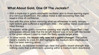 What About Gold, One Of The Jackals?
• With a triple-top in gold’s stochastic oscillator akin to three warning signs
of a nervous breakdown, the yellow metal is still recovering from last
week’s crisis of confidence.
• And with the price action mirroring what we witnessed in early January –
right before gold suffered a significant slide – the yellow metal could soon
need therapy.
• To explain, while gold’s corrective upswing was slightly bigger than I had
anticipated, please note that the length thereof was in tune with the border
of the green ellipse I used to mark the likely upside target area.
• In other words, the recent rally was not a game-changer. The yellow
metal’s inability to crack $1,800 highlights the medium-term implications
that I’ve been warning about.
• As a result, it’s become increasingly clear that gold’s recent strength was
nothing more than a short-term upswing within a medium-term downtrend.
 