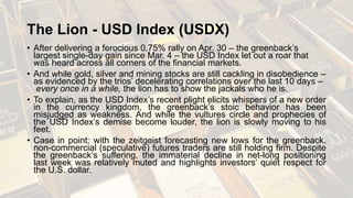 The Lion - USD Index (USDX)
• After delivering a ferocious 0.75% rally on Apr. 30 – the greenback’s
largest single-day gain since Mar. 4 – the USD Index let out a roar that
was heard across all corners of the financial markets.
• And while gold, silver and mining stocks are still cackling in disobedience –
as evidenced by the trios’ decelerating correlations over the last 10 days –
every once in a while, the lion has to show the jackals who he is.
• To explain, as the USD Index’s recent plight elicits whispers of a new order
in the currency kingdom, the greenback’s stoic behavior has been
misjudged as weakness. And while the vultures circle and prophecies of
the USD Index’s demise become louder, the lion is slowly moving to his
feet.
• Case in point: with the zeitgeist forecasting new lows for the greenback,
non-commercial (speculative) futures traders are still holding firm. Despite
the greenback’s suffering, the immaterial decline in net-long positioning
last week was relatively muted and highlights investors’ quiet respect for
the U.S. dollar.
 