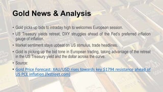 Gold News & Analysis
• Gold picks up bids to intraday high to welcomes European session.
• US Treasury yields retreat, DXY struggles ahead of the Fed’s preferred inflation
gauge of inflation.
• Market sentiment stays upbeat on US stimulus, trade headlines.
• Gold is picking up the bid tone in European trading, taking advantage of the retreat
in the US Treasury yield and the dollar across the curve.
• Source:
• Gold Price Forecast: XAU/USD rises towards key $1794 resistance ahead of
US PCE inflation (fxstreet.com)
 
